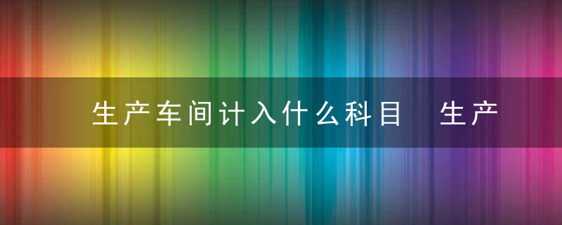 生产车间计入什么科目 生产车间计入啥科目